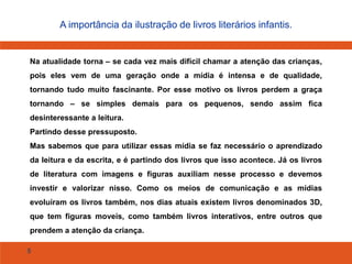 5
A importância da ilustração de livros literários infantis.
Na atualidade torna – se cada vez mais difícil chamar a atenção das crianças,
pois eles vem de uma geração onde a mídia é intensa e de qualidade,
tornando tudo muito fascinante. Por esse motivo os livros perdem a graça
tornando – se simples demais para os pequenos, sendo assim fica
desinteressante a leitura.
Partindo desse pressuposto.
Mas sabemos que para utilizar essas mídia se faz necessário o aprendizado
da leitura e da escrita, e é partindo dos livros que isso acontece. Já os livros
de literatura com imagens e figuras auxiliam nesse processo e devemos
investir e valorizar nisso. Como os meios de comunicação e as mídias
evoluíram os livros também, nos dias atuais existem livros denominados 3D,
que tem figuras moveis, como também livros interativos, entre outros que
prendem a atenção da criança.
 
