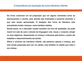 6
A importância da ilustração de livros literários infantis.
Os livros evoluíram em tal proporção que em alguns momentos torna se
desnecessário a escrita, pois através das ilustrações é possível assimilar o
que esta sendo apresentado. O designer dos livros de literatura esta
encantando muitas crianças, como também adultos.
Sendo assim, se o educador souber escolher um livro de qualidade, ele pode
inserir em sala de aula e através da linguagem oral, visual, e corporal, atingir
os seus objetivos, despertando na criança o interesse pela leitura, a partir daí
trabalhar o desenvolvimento da escrita.
Afinal o universo da Literatura infantil, não pertence apenas a criança, que
esta sendo preparada para ser um adulto, mas também no adulto que volta a
ser criança
 