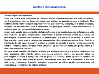 7
Contos e suas adaptações.
Sobre Chapeuzinho Vermelho
É um dos contos mais fascinantes da Literatura Infantil, como também um dos mais conhecidos,
ele é encantador, com um toque de magia, que acabam se associando com a realidade. Mas
historicamente falando existem algumas versões que envolvem, a religião, com cores litúrgicas,
baseado no cristianismos, não é trabalhado os princípios morais, como desobediência e
maldade, pois não existem tais fatos decorrentes.
Já em outra versão bem conhecida, ela fazia referencia a burguesia da época, enfatizando a vida
das mulheres da corte, evidenciando inicialmente a beleza feminina (refere se a beleza da
personagem). Trabalha com a teimosia da personagem, que desacata as ordens, e possui um
final macabro, onde vovó e netinha são assassinadas (devoradas) pelo animal feroz, faminto e
inteligente. Sendo assim é possível analisar o conceito de punição a qual se referia na época da
Contra – Reforma, para se colocar ordem utilizava – se os contos de fadas, atingindo a moral e o
bom costume desde a infância.
Em uma terceira versão, foi possível analisar que a mesma se associa a anterior, porém sem um
final agressivo, aterrorizante, sendo que nessa ninguém morre, um caçador salva as
personagens e enche a barriga do lobo de pedra e a costura. Então aparece o conceito de
correção de erros, sem punições graves, envolvendo mais uma vez o moralismo e um leve
reflexo ao cristianismo (pecado, tentações e perdão). A ultima versão provavelmente foi
amenizada, por mudanças de épocas e locais.
 