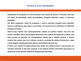 8
Contos e suas adaptações.
Atualmente foi produzido um filme baseado nos contos de Grimm e Perrault, mas com
um toque de atualidade, muita sensualidade, triangulo amoroso, morte, e romances
proibidos.
Um filme misterioso, cheio de suspense, o qual a mocinha corajosa tenta descobrir
quem é o lobisomem que matou a sua irmão, e se envolve em um delicioso e misterioso
triangulo amoroso.
Sendo essa história não necessariamente voltada ao publico infantil, mas sim aos
jovens e adultos, pois a personagem demonstra uma mistura de inocência e desejo, mas
está cercada de covardia, de incompetência. Sendo que a história envolve o mesmo
cenário dos contos, que é um vilarejo, envolve o conceito de valores financeiros, a qual
a personagem é apaixonada pelo pobre e prometida (noiva) do rico.
O filme com certeza foi desenvolvido para atingir um publico jovem e que procura um
romance inocente. E não para crianças. E em nossas analise concluímos que pouco se
associa ao conto literário infantil de Chapeuzinho Vermelho.
 