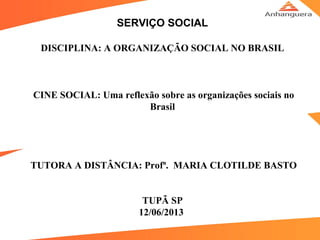 SERVIÇO SOCIAL
DISCIPLINA: A ORGANIZAÇÃO SOCIAL NO BRASIL
        
CINE SOCIAL: Uma reflexão sobre as organizações sociais no
Brasil
                       
TUTORA A DISTÂNCIA: Profª. MARIA CLOTILDE BASTO
TUPÃ SP
12/06/2013 
 