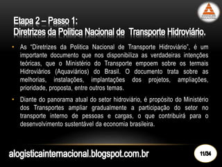 • As “Diretrizes da Politica Nacional de Transporte Hidroviário”, é um
importante documento que nos disponibiliza as verdadeiras intenções
teóricas, que o Ministério do Transporte empoem sobre os termais
Hidroviários (Aquaviários) do Brasil. O documento trata sobre as
melhorias, instalações, implantações dos projetos, ampliações,
prioridade, proposta, entre outros temas.
• Diante do panorama atual do setor hidroviário, é propósito do Ministério
dos Transportes ampliar gradualmente a participação do setor no
transporte interno de pessoas e cargas, o que contribuirá para o
desenvolvimento sustentável da economia brasileira.
 