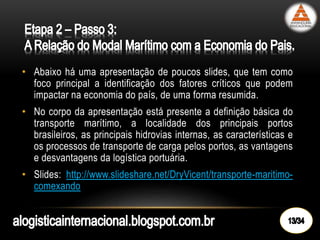 • Abaixo há uma apresentação de poucos slides, que tem como
foco principal a identificação dos fatores críticos que podem
impactar na economia do país, de uma forma resumida.
• No corpo da apresentação está presente a definição básica do
transporte marítimo, a localidade dos principais portos
brasileiros, as principais hidrovias internas, as características e
os processos de transporte de carga pelos portos, as vantagens
e desvantagens da logística portuária.
• Slides: http://www.slideshare.net/DryVicent/transporte-maritimo-
comexando
 