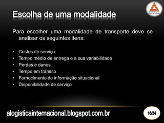 Para escolher uma modalidade de transporte deve se
analisar os seguintes itens:
• Custos do serviço
• Tempo médio de entrega e a sua variabilidade
• Perdas e danos
• Tempo em trânsito
• Fornecimento de informação situacional
• Disponibilidade de serviço
 