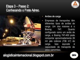 • Aviões de carga
• Empresas de transportes têm
diferentes tipos de aviões de
carga. Um dos maiores é o
Boeing 747. Quanto
configurado como um avião de
carga, o Boeing 747-400 pode
comportar aproximadamente 26
mil pés cúbicos (736 m3) de
carga. Isso equivale à
capacidade de transporte de
cinco caminhões.
 