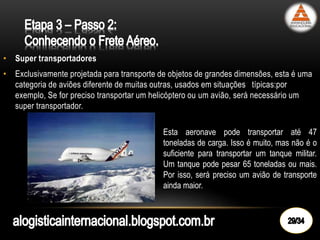 • Super transportadores
• Exclusivamente projetada para transporte de objetos de grandes dimensões, esta é uma
categoria de aviões diferente de muitas outras, usados em situações típicas:por
exemplo, Se for preciso transportar um helicóptero ou um avião, será necessário um
super transportador.
Esta aeronave pode transportar até 47
toneladas de carga. Isso é muito, mas não é o
suficiente para transportar um tanque militar.
Um tanque pode pesar 65 toneladas ou mais.
Por isso, será preciso um avião de transporte
ainda maior.
 