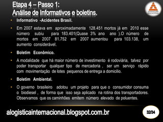 • Informativo -Acidentes Brasil.
• Em 2007 estava em aproximadamente 128.451 mortos já em 2010 esse
número subiu para 183.401(Quase 3% ano ano ).O número de
mortos em 2007 81.752 em 2007 aumentou para 103.138, um
aumento considerável.
• Boletim Econômico.
• A modalidade que há maior número de investimento é rodoviária, talvez por
poder transportar qualquer tipo de mercadoria , ser um serviço rápido
com movimentação de lotes pequenos de entrega a domicilio.
• Boletim Ambiental.
• O governo brasileiro adotou um projeto para que o consumidor consuma
o biodiesel , de forma que isso seja aplicado na rotina dos transportadores.
Observamos que os caminhões emitem número elevado de poluentes.
 