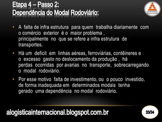 • A falta de infra estrutura para quem trabalha diariamente com
o comércio exterior é o maior problema ,
principalmente no que se refere a infra estrutura de
transportes.
• Há um deficit em linhas aéreas, ferroviárias, contêineres e
o excesso gasto no deslocamento da produção , há
perdas ocorridas por avarias no transporte, sobrecarregando
o modal rodoviário.
• Por esse motivo falta de investimento, ou o pouco investido,
de forma inadequada em determinados modais tenha
gerado uma dependência no modal rodoviário.
 