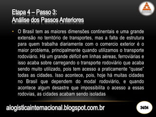 • O Brasil tem as maiores dimensões continentais e uma grande
extensão no território de transportes, mas a falta de estrutura
para quem trabalha diariamente com o comercio exterior é o
maior problema, principalmente quando utilizamos o transporte
rodoviário. Há um grande déficit em linhas aéreas, ferroviárias e
isso acaba sobre carregando o transporte rodoviário que acaba
sendo muito utilizado, pois tem acesso a praticamente “quase”
todas as cidades. Isso acontece, pois, hoje há muitas cidades
no Brasil que dependem do modal rodoviário, e quando
acontece algum desastre que impossibilita o acesso a essas
rodovias, as cidades acabam sendo isoladas
 