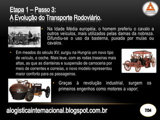 • Na Idade Média européia, o homem preferiu o cavalo a
outros veículos, mais utilizados pelas damas da nobreza.
Difundiu-se o uso da basterna, puxada por mulas ou
cavalos.
• Em meados do século XV, surgiu na Hungria um novo tipo
de veículo, o coche. Mais leve, com as rodas traseiras mais
altas, as que as dianteiras e suspensão de carroceria por
meio de correntes e correias, o novo modelo representou
maior conforto para os passageiros.
• Graças à revolução industrial, surgem os
primeiros engenhos como motores a vapor;
 