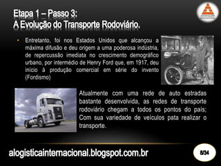 • Entretanto, foi nos Estados Unidos que alcançou a
máxima difusão e deu origem a uma poderosa indústria,
de repercussão imediata no crescimento demográfico
urbano, por intermédio de Henry Ford que, em 1917, deu
início à produção comercial em série do invento
(Fordismo)
• Atualmente com uma rede de auto estradas
bastante desenvolvida, as redes de transporte
rodoviário chegam a todos os pontos do país;
Com sua variedade de veículos pata realizar o
transporte.
 