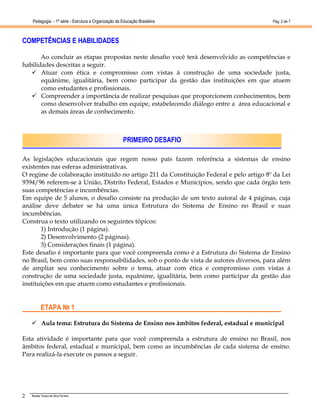 Pedagogia - 1ª série - Estrutura e Organização da Educação Brasileira                 Pág. 2 de 7



COMPETÊNCIAS E HABILIDADES

       Ao concluir as etapas propostas neste desafio você terá desenvolvido as competências e
habilidades descritas a seguir.
       Atuar com ética e compromisso com vistas à construção de uma sociedade justa,
       equânime, igualitária, bem como participar da gestão das instituições em que atuem
       como estudantes e profissionais.
       Compreender a importância de realizar pesquisas que proporcionem conhecimentos, bem
       como desenvolver trabalho em equipe, estabelecendo diálogo entre a área educacional e
       as demais áreas de conhecimento.



                                                       PRIMEIRO DESAFIO

As legislações educacionais que regem nosso país fazem referência a sistemas de ensino
existentes nas esferas administrativas.
O regime de colaboração instituído no artigo 211 da Constituição Federal e pelo artigo 8º da Lei
9394/96 referem-se à União, Distrito Federal, Estados e Municípios, sendo que cada órgão tem
suas competências e incumbências.
Em equipe de 5 alunos, o desafio consiste na produção de um texto autoral de 4 páginas, cuja
análise deve debater se há uma única Estrutura do Sistema de Ensino no Brasil e suas
incumbências.
Construa o texto utilizando os seguintes tópicos:
       1) Introdução (1 página).
       2) Desenvolvimento (2 páginas).
       3) Considerações finais (1 página).
Este desafio é importante para que você compreenda como é a Estrutura do Sistema de Ensino
no Brasil, bem como suas responsabilidades, sob o ponto de vista de autores diversos, para além
de ampliar seu conhecimento sobre o tema, atuar com ética e compromisso com vistas à
construção de uma sociedade justa, equânime, igualitária, bem como participar da gestão das
instituições em que atuem como estudantes e profissionais.


           ETAPA № 1

           Aula tema: Estrutura do Sistema de Ensino nos âmbitos federal, estadual e municipal

Esta atividade é importante para que você compreenda a estrutura de ensino no Brasil, nos
âmbitos federal, estadual e municipal, bem como as incumbências de cada sistema de ensino.
Para realizá-la execute os passos a seguir.




2   Renata Tereza da Silva Ferreira
 