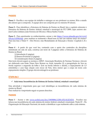Pedagogia - 1ª série - Estrutura e Organização da Educação Brasileira                   Pág. 3 de 7




    PASSOS

    Passo 1 - Escolha a sua equipe de trabalho e entregue ao seu professor os nomes, RAs e emails
    dos alunos que a comporão. A equipe deve ser composta por no máximo 05 alunos.

    Passo 2 - Para identificar a Estrutura do Sistema de Ensino no Brasil, leia o capítulo referente à
    Estrutura do Sistema de Ensino: federal, estadual e municipal do PLT 2009, cujos autores são:
    José Carlos Libâneo; João Ferreira de Oliveira e Mirza Seabra Toschi.

    Passo 3 - Para aprofundar os conhecimentos, acesse o site https://www.planalto.gov.br/ccivil
    03Leis/L9394.htm para analisar se realmente o Brasil tem ou não um sistema único de ensino?
    Para isso leia o Título V – Dos Níveis e das Modalidades de Educação e Ensino –Capítulo I, II e
    IV.

    Passo 4 - A partir do que você leu, contando com o apoio dos conteúdos da disciplina
    ministrada em sala de aula, construa um texto de 3 páginas sobre a Estrutura do Sistema de
    Ensino no Brasil.
            1) Introdução (1 página):
            2) Desenvolvimento (1 página):
            3) Considerações finais (1 página)
    Este texto deverá seguir as normas a ABNT- Associação Brasileira de Normas Técnicas e deverá
    ser elaborado com fonte Times New Roman ou Arial, tamanho 12; a paragrafação de 3cm na
    borda superior e esquerda da folha e 2cm na borda inferior e direita, o espaçamento de 1,5
    entrelinhas e caso haja citação com recuo de 9cm, letra menor que o corpo do texto com
    espaçamento simples. O grupo deverá entregá-lo ao professor.


    ETAPA № 2

              Aula tema: Incumbências do Sistema de Ensino: federal, estadual e municipal

    Esta atividade é importante para que você identifique as incumbências de cada sistema de
    ensino no Brasil.
    Para realizá-la é importante seguir os passos descritos.

    PASSOS

    Passo 1 - Acesse o site www.scribd.com/doc/19690886/LDB-ATUALIZADA . Focalize sua
    leitura nas incumbências de cada sistema de ensino: federal, estadual e municipal, Título IV – Da
    Organização da Educação Nacional, de modo a identificar o que realmente cabe a cada sistema.




3      Renata Tereza da Silva Ferreira
 