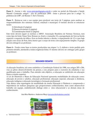 Pedagogia - 1ª série - Estrutura e Organização da Educação Brasileira                             Pág. 4 de 7



Passo 2 - Acesse o site: www.psicopedagogia.com.br e entre no portal da Educação e Saúde
Mental- Conteúdo: artigos - ano de publicação 2004 - listar e procure para ler o artigo “A
polêmica da LDB”, de Renata T. Da S. Ferreira.

Passo 3 - Reúna-se com a sua equipe para produzir um texto de 3 páginas, para analisar as
responsabilidades dos sistemas: federal, estadual e municipal. O mesmo deverá se estruturar
tendo:
       1) Introdução (1 página):
       2) Desenvolvimento (1 página):
       3) Considerações finais (1 página)
Este texto deverá seguir as normas a ABNT- Associação Brasileira de Normas Técnicas, terá
como tipo de fonte Times New Roman ou Arial e o tamanho 12; a paragrafação de 3cm na borda
superior e esquerda da folha e 2cm na borda inferior e direita, o espaçamento de 1,5 e caso haja
citação com recuo de 9cm, letra menor que o corpo do texto com espaçamento simples. O grupo
deverá entregá-lo ao professor.

Passo 4 – Tendo como base os textos produzidos nas etapas 1 e 2, elabore o texto pedido pelo
primeiro desafio, atentando a todas exigências feitas. O mesmo deverá ser entregue pelo grupo
ao professor.




                                                        SEGUNDO DESAFIO

A educação brasileira, tal como estabelece a Constituição Federal de 1988, nos artigos 205 e 206,
visa ao pleno desenvolvimento da pessoa, a seu preparo para o exercício da cidadania e sua
qualificação para o trabalho. Para atender este objetivo, a educação se subdivide em educação
básica e ensino superior.
A Lei de Diretrizes e Bases da Educação Nacional apresenta modalidades de educação como:
educação de jovens e adultos, educação profissional, educação especial, educação à distância,
educação indígena e educação tecnológica e formação profissional.
Veja abaixo uma reportagem da modalidade de ensino Educação à Distância e compreenda a
importância de realizar pesquisas que proporcionem conhecimentos, bem como desenvolver
trabalho em equipe, estabelecendo diálogo entre a área educacional e as demais áreas de
conhecimento.

                                      Ana Rita Martins e Anderson Moço (novaescola@atleitor.com.br)




4   Renata Tereza da Silva Ferreira
 
