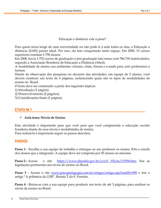 Pedagogia - 1ª série - Estrutura e Organização da Educação Brasileira               Pág. 5 de 7




                                                  Educação a distância vale a pena?

    Para quem mora longe de uma universidade ou não pode ir à aula todos os dias, a Educação a
    distância (EAD) parece ideal. Por isso, ela tem conquistado tanto espaço. Em 2000, 13 cursos
    superiores reuniam 1.758 alunos.
    Em 2008, havia 1.752 cursos de graduação e pós-graduação lato sensu com 786.718 matriculados,
    segundo a Associação Brasileira de Educação a Distância (Abed).
    A modalidade de ensino usa ambientes virtuais, chats, fóruns e e-mails para unir professores e
    turmas.
    Diante da observação das pesquisas no decorrer das atividades, em equipe de 5 alunos, você
    deverá construir um texto de 4 páginas, esclarecendo quais são os tipos de modalidades de
    ensino no Brasil.
    O texto deve ser construído a partir dos seguintes tópicos:
    1) Introdução (1 página).
    2) Desenvolvimento (2 páginas).
    3) Considerações finais (1 página).


    ETAPA № 1

              Aula tema: Níveis de Ensino

    Esta atividade é importante para que você para que você compreenda a educação escolar
    brasileira diante de seus níveis e modalidades de ensino.
    Para realizá-la é importante seguir os passos descritos.

    PASSOS

    Passo 1 - Escolha a sua equipe de trabalho e entregue ao seu professor os nomes, RAs e emails
    dos alunos que a integrarão. A equipe deve ser composta por 05 alunos no máximo.

    Passo 2 - Acesse    o site     https://www.planalto.gov.br/ccivil 03Leis/L9394.htm, leia as
    legislações pertinentes aos níveis de ensino no Brasil.

    Passo 3 - Acesse o site www.psicopedagogia.com.br/artigos/artigo.asp?entrID=499 e leia o
    artigo “A polêmica da LDB”, Renata T.da S. Ferreira.

    Passo 4 - Reúna-se com a sua equipe para produzir um texto de até 3 páginas, para analisar os
    níveis de ensino no Brasil.


5      Renata Tereza da Silva Ferreira
 