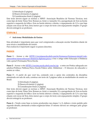 Pedagogia - 1ª série - Estrutura e Organização da Educação Brasileira                Pág. 6 de 7



       1) Introdução (1 página):
       2) Desenvolvimento (1 página):
       3) Considerações finais (1 página)
Este texto deverá seguir as normas a ABNT- Associação Brasileira de Normas Técnicas, terá
como tipo de fonte Times New Roman ou Arial e o tamanho 12; a paragrafação de 3cm na borda
superior e esquerda da folha e 2cm na borda inferior e direita, o espaçamento de 1,5 e caso haja
citação com recuo de 9cm, letra menor que o corpo do texto com espaçamento simples. O grupo
deverá entregá-lo ao professor.

ETAPA № 2

           Aula tema: Modalidades de Ensino

Esta atividade é importante para que você compreenda a educação escolar brasileira diante de
seus níveis e modalidades de ensino.
Para realizá-la é importante seguir os passos descritos.

PASSOS

Passo 1 - Acesse o site HTTP://revistaescola.abril.com.br/formacao/formacao-inicial/vale-
pena-entrar-nessa-educacao-distancia-diploma-prova e leia o artigo sobre Educação à Distância
vale a pena?/Formação/Nova Escola.

Passo 2 - Acesse o site HTTP://revista.escola.abril.com.br/eja e entre em Prática adequada aos
adultos/Políticas Públicas/Nova Escola-Vídeos sobre Alfabetizar – O discurso do educador e
assista ao vídeo.

Passo 3 - A partir do que você leu, contando com o apoio dos conteúdos da disciplina
ministrada em sala de aula, construa um texto de 3 páginas sobre as modalidades de ensino no
Brasil.
             1) Introdução (1 página).
             2) Desenvolvimento (1 página).
             3) Considerações finais (1 página).
Este texto deverá seguir as normas a ABNT- Associação Brasileira de Normas Técnicas, terá
como tipo de fonte Times New Roman ou Arial e o tamanho 12; a paragrafação de 3cm na borda
superior e esquerda da folha e 2cm na borda inferior e direita, o espaçamento de 1,5 e caso haja
citação com recuo de 9cm, letra menor que o corpo do texto com espaçamento simples. O grupo
deverá entregá-lo ao professor.

Passo 4 – Tendo como base os textos produzidos nas etapas 1 e 2, elabore o texto pedido pelo
segundo desafio, atentando a todas exigências feitas. O mesmo deverá ser entregue pelo grupo
ao professor.




6   Renata Tereza da Silva Ferreira
 