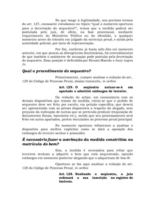 No que tange à legitimidade, nos precisos termos
do art. 127, consoante estudamos no tópico “qual o momento oportuno
para a decretação do sequestro?”, temos que a medida poderá ser
postulada pelo juiz, de ofício, na fase processual, mediante
requerimento do Ministério Público ou do ofendido, a qualquer
momento antes do trânsito em julgado da sentença penal, e ainda pela
autoridade policial, por meio de representação.
Por fim, conforme já havia sido dito em momento
anterior, em que pesem as divergências doutrinárias, há entendimentos
de que também o assistente de acusação pode postular pela decretação
do sequestro. Essa posição é defendida por Renato Marcão e Aury Lopes
Jr.
Qual o procedimento do sequestro?
Primeiramente, cumpre analisar a redação do art..
129 do Código de Processo Penal, abaixo transcrito, in verbis:
Art. 129. O seqüestro autuar-se-á em
apartado e admitirá embargos de terceiro.
Da redação do artigo, em consonância com os
demais dispositivos que tratam da medida, extrai-se que o pedido de
sequestro deve ser feito por escrito, em petição específica, que deverá
ser apresentada com as provas disponíveis a respeito do alegado, sem
prejuízo da indicação de outras que se pretenda produzir (requisição de
documentos fiscais, bancários etc.), sendo que seu processamento será
feito em autos apartados, porém vinculados ao processo penal principal.
No momento oportuno voltaremos a analisar o
dispositivo para melhor explicitar como se dará a oposição dos
embargos do terceiro senhor e possuidor.
É necessário fazer a averbação da medida constritiva na
matrícula do bem?
Sim, a medida é necessária para evitar que
terceiros venham a adquirir o bem que está sequestrado, opondo
embargos em momento posterior alegando que o adquiriram de boa-fé.
Oportuno se faz aqui analisar a redação do art.
128 do Código de Processo Penal, in verbis:
Art. 128. Realizado o seqüestro, o juiz
ordenará a sua inscrição no registro de
Imóveis.
 