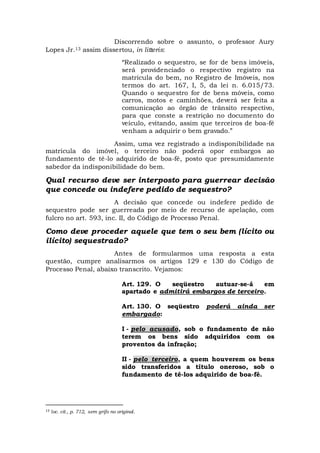 Discorrendo sobre o assunto, o professor Aury
Lopes Jr.13 assim dissertou, in litteris:
“Realizado o sequestro, se for de bens imóveis,
será providenciado o respectivo registro na
matricula do bem, no Registro de Imóveis, nos
termos do art. 167, I, 5, da lei n. 6.015/73.
Quando o sequestro for de bens móveis, como
carros, motos e caminhões, deverá ser feita a
comunicação ao órgão de trânsito respectivo,
para que conste a restrição no documento do
veículo, evitando, assim que terceiros de boa-fé
venham a adquirir o bem gravado.”
Assim, uma vez registrado a indisponibilidade na
matrícula do imóvel, o terceiro não poderá opor embargos ao
fundamento de tê-lo adquirido de boa-fé, posto que presumidamente
sabedor da indisponibilidade do bem.
Qual recurso deve ser interposto para guerrear decisão
que concede ou indefere pedido de sequestro?
A decisão que concede ou indefere pedido de
sequestro pode ser guerreada por meio de recurso de apelação, com
fulcro no art. 593, inc. II, do Código de Processo Penal.
Como deve proceder aquele que tem o seu bem (lícito ou
ilícito) sequestrado?
Antes de formularmos uma resposta a esta
questão, cumpre analisarmos os artigos 129 e 130 do Código de
Processo Penal, abaixo transcrito. Vejamos:
Art. 129. O seqüestro autuar-se-á em
apartado e admitirá embargos de terceiro.
Art. 130. O seqüestro poderá ainda ser
embargado:
I - pelo acusado, sob o fundamento de não
terem os bens sido adquiridos com os
proventos da infração;
II - pelo terceiro, a quem houverem os bens
sido transferidos a título oneroso, sob o
fundamento de tê-los adquirido de boa-fé.
13 loc. cit., p. 712, sem grifo no original.
 