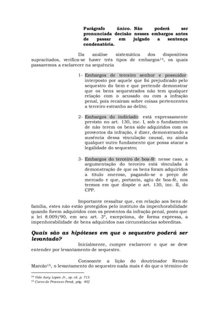 Parágrafo único. Não poderá ser
pronunciada decisão nesses embargos antes
de passar em julgado a sentença
condenatória.
Da análise sistemática dos dispositivos
supracitados, verifica-se haver três tipos de embargos14, os quais
passaremos a esclarecer na sequência
1- Embargos de terceiro senhor e possuidor:
interposto por aquele que foi prejudicado pelo
sequestro do bem e que pretende demonstrar
que os bens sequestrados não tem qualquer
relação com o acusado ou com a infração
penal, pois recaíram sobre coisas pertencentes
a terceiro estranho ao delito;
2- Embargos do indiciado: está expressamente
previsto no art. 130, inc. I, sob o fundamento
de não terem os bens sido adquiridos com os
proventos da infração, é dizer, demonstrando a
ausência dessa vinculação causal, ou ainda
qualquer outro fundamento que possa atacar a
legalidade do sequestro;
3- Embargos do terceiro de boa-fé: nesse caso, a
argumentação do terceiro está vinculada à
demonstração de que os bens foram adquiridos
a título oneroso, pagando-se o preço de
mercado e que, portanto, agiu de boa-fé, nos
termos em que dispõe o art. 130, inc. II, do
CPP.
Importante ressaltar que, em relação aos bens de
família, estes não estão protegidos pelo instituto da impenhorabilidade
quando forem adquiridos com os proventos da infração penal, posto que
a lei 8.009/90, em seu art. 3º, excepciona, de forma expressa, a
impenhorabilidade de bens adquiridos nas circunstâncias sobreditas.
Quais são as hipóteses em que o sequestro poderá ser
levantado?
Inicialmente, cumpre esclarecer o que se deve
entender por levantamento de sequestro.
Consoante a lição do doutrinador Renato
Marcão15, o levantamento do sequestro nada mais é do que o término de
14 Vide Aury Lopes Jr., op. cit. p. 713.
15 Curso de Processo Penal, pág. 402
 