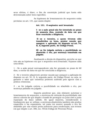 seus efeitos, é dizer, o fim da constrição judicial que havia sido
determinada sobre bem específico.
As hipóteses de levantamento do sequestro estão
previstas no art. 131, que assim dispõe:
Art. 131. O seqüestro será levantado:
I - se a ação penal não for intentada no prazo
de sessenta dias, contado da data em que
ficar concluída a diligência;
II - se o terceiro, a quem tiverem sido
transferidos os bens, prestar caução que
assegure a aplicação do disposto no art. 74,
II, b, segunda parte, do Código Penal;
III - se for julgada extinta a punibilidade ou
absolvido o réu, por sentença transitada em
julgado.
Analisando a dicção do dispositivo, percebe-se que
três são as hipóteses em que o sequestro será levantado. Vejamos cada
uma delas.
1 - Se a ação penal correspondente não for ajuizada no prazo de 60
dias, a contar da data em que for concluída a diligência;
2 - Se o terceiro adquirente prestar caução que assegure a aplicação do
disposto no art. 91, II, b, segunda parte, do Código Penal, ou seja, se
garantir o valor que constitua provento auferido pelo agente com a
prática criminosa;
3 - se for julgada extinta a punibilidade ou absolvido o réu, por
sentença passada em julgado.
Importa ponderar que, não obstante autorizar o
levantamento do sequestro, a sentença de extinção da punibilidade não
altera o direito de que dispõe o lesado de perseguir no juízo cível a justa
reparação do dano sofrido. De igual maneira, considerando o
fundamento que se utilizar, a sentença absolutória também não produz
empecilho à via reparatória, tal como irá ocorrer quando o réu for
absolvido por não existir prova suficiente para condenação, nos termos
em que dispõe o art. 386, inc. VII do Código de Processo Penal.
 