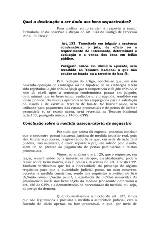 Qual a destinação a ser dada aos bens sequestrados?
Para melhor compreender a resposta a seguir
formulada, insta observar a dicção do art. 133 do Código de Processo
Penal, in litteris:
Art. 133. Transitada em julgado a sentença
condenatória, o juiz, de ofício ou a
requerimento do interessado, determinará a
avaliação e a venda dos bens em leilão
público.
Parágrafo único. Do dinheiro apurado, será
recolhido ao Tesouro Nacional o que não
couber ao lesado ou a terceiro de boa-fé.
Pela redação do artigo, conclui-se que, em não
havendo oposição de embargos ou na hipótese de os embargos terem
sido rejeitados, o juiz criminal (veja que a competência é do juiz criminal e
não do cível), após a sentença condenatória passar em julgado,
determinará que os bens sejam avaliados e, em seguida, vendidos em
leilão público. Os valores apurados serão empregados para a satisfação
do lesado e de eventual terceiro de boa-fé. Se houver saldo, será
utilizado para pagamento das custas processuais e de penas de caráter
pecuniário e, se existir sobra, será revertida ao Tesouro Nacional
(arts.133, parágrafo único, e 140 do CPP).
Conclusão sobre a medida assecuratória de sequestro
Por tudo que acima foi exposto, podemos concluir
que o sequestro possui natureza jurídica de medida cautelar real, pois
visa tutelar o processo, resguardando bens que, em sede de ação civil
pública, irão satisfazer, é dizer, reparar o prejuízo sofrido pelo lesado,
além de se prestar ao pagamento de penas pecuniárias e custas
processuais.
Vimos, ao analisar o art. 125, que o sequestro, em
regra, recairá sobre bens imóveis, sendo que, eventualmente, poderá
recair sobre bens móveis, nas hipóteses descritas no art. 132 do CPP.
Também verificamos que há a necessidade da presença de alguns
requisitos para que a autoridade judicial possa, no caso concreto,
decretar a medida constritiva, sendo tais requisitos a prática de fato
definido como infração penal, a existência de indícios veementes da
proveniência ilícita dos bens objeto da medida (consoante determina o
art. 126 do CPP), e a demonstração da necessidade da medida, ou seja,
do perigo da demora.
Quando analisamos a dicção do art. 127, vimos
que são legitimados a postular a medida a autoridade judicial, esta o
fazendo de ofício apenas na fase processual, e que, por meio de
 
