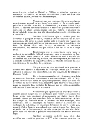 requerimento, poderá o Ministério Público ou ofendido postular a
decretação da medida, sendo que esta também poderá ser feita pela
autoridade policial, por meio da representação.
Vimos que, em que pesem as divergências, alguns
doutrinadores entendem que também o assistente da acusação pode
postular a medida constritiva, e observamos que o doutrinador Aury
Lopes Jr. entende ser inconstitucional a decisão de juiz que concede o
sequestro de ofício, argumentando que isto violaria o princípio da
imparcialidade, sendo que por nós foi ressaltado que este entendimento
é minoritário.
Também explicitamos que a medida pode ser
decretada a qualquer momento, é dizer, na fase de inquérito ou na fase
processual, não sendo possível, porém após o transito em julgado da
sentença penal condenatória, por ser a perda de bens sequestráveis em
favor da União efeito que decorre logicamente da sentença
condenatória, nos termos em que dispõe o art. 91, II, b, do Código
Penal.
Explicitamos que a competência para julgar o
pedido é da autoridade judicial, sendo que, uma vez decretada na fase
do inquérito torna prevento o juízo. Mostramos que a decisão de
autoridade não investida de jurisdição, ou não competente, que concede
a medida constritiva do sequestro poderá ser atacada por meio da ação
constitucional do mandado de segurança.
No que atine ao recurso cabível para guerrear a
decisão que decreta o sequestro na sentença, vimos que o recurso
cabível é a apelação, nos exatos termos do art. 593, inc. II, do Código de
Processo Penal.
Em relação ao procedimento, vimos que o pedido
de sequestro deverá ser autuado em autos apartados (art. 129 do CPP),
porém vinculado aos autos da ação penal principal, sendo que uma vez
decretado na fase do inquérito a respectiva ação deverá ser ajuizada no
prazo de sessenta dias, contados da data em que se efetivou a medida,
sob pena de levantamento do sequestro.
Verificamos que aquele que for prejudicado com a
medida poderá lançar mão dos embargos para retirar a constrição dos
bens, sendo que, conforme demonstramos no tópico “como deve
proceder aquele que tem o seu bem (lícito ou ilícito) sequestrado?”, existe
no Código de Processo Penal a previsão de três embargos, que
mostramos ser os embargos do terceiro senhor e possuidor, os
embargos do indiciado, e os embargos do terceiro de boa-fé, sendo que,
naquele tópico, fizemos a ressalva de que o doutrinador Aury Lopes Jr.
entende que a fundamentação de tais embargos não são vinculada,
posto que isto violaria o principio constitucional do devido processo
legal.
Também deixamos evidente que, além das
medidas assecuratórias previstas no CPP, existem outras previstas em
 