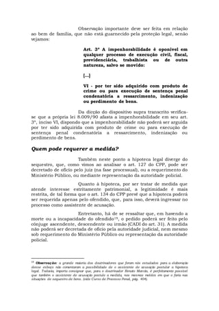 Observação importante deve ser feita em relação
ao bem de família, que não está guarnecido pela proteção legal, senão
vejamos:
Art. 3º A impenhorabilidade é oponível em
qualquer processo de execução civil, fiscal,
previdenciária, trabalhista ou de outra
natureza, salvo se movido:
[...]
VI - por ter sido adquirido com produto de
crime ou para execução de sentença penal
condenatória a ressarcimento, indenização
ou perdimento de bens.
Da dicção do dispositivo supra transcrito verifica-
se que a própria lei 8.009/90 afasta a impenhorabilidade em seu art.
3º, inciso VI, dispondo que a impenhorabilidade não poderá ser arguida
por ter sido adquirida com produto de crime ou para execução de
sentença penal condenatória a ressarcimento, indenização ou
perdimento de bens.
Quem pode requerer a medida?
Também neste ponto a hipoteca legal diverge do
sequestro, que, como vimos ao analisar o art. 127 do CPP, pode ser
decretado de ofício pelo juiz (na fase processual), ou a requerimento do
Ministério Público, ou mediante representação da autoridade policial.
Quanto à hipoteca, por ser tratar de medida que
atende interesse estritamente patrimonial, a legitimidade é mais
restrita, de tal forma que o art. 134 do CPP prevê que a hipoteca poderá
ser requerida apenas pelo ofendido, que, para isso, deverá ingressar no
processo como assistente de acusação.
Entretanto, há de se ressaltar que, em havendo a
morte ou a incapacidade do ofendido19, o pedido poderá ser feito pelo
cônjuge ascendente, descendente ou irmão (CADI do art. 31). A medida
não poderá ser decretada de ofício pela autoridade judicial, nem mesmo
sob requerimento do Ministério Público ou representação da autoridade
policial.
19
Observação: a grande maioria dos doutrinadores que foram nós estudados para a elaboração
desse esboço não comentaram a possibilidade de o assistente de acusação postular a hipoteca
legal. Todavia, importa consignar que, para o doutrinador Renato Marcão, é perfeitamente possível
que também o assistente de acusação postule a medida, nos mesmos moldes em que o faria nas
situações de sequestro de bens. (vide Curso de Processo Penal, pág. 404).
 