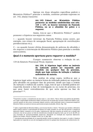 Apenas em duas situações especificas poderá o
Ministério Público20 postular a medida, conforme previsão expressa no
art. 142, abaixo transcrito:
Art. 142. Caberá ao Ministério Público
promover as medidas estabelecidas nos arts.
134 e 137, se houver interesse da Fazenda
Pública, ou se o ofendido for pobre e o
requerer.
Assim, tem-se que o Ministério Público21 poderá
promover a hipoteca nos seguintes casos:
1 – quando houver interesse da Fazenda Pública (como ocorre, por
exemplo, nos crimes de sonegação fiscal, apropriação de contribuições
previdenciárias etc.);
2 – ou quando houver efetiva demonstração de pobreza do ofendido e
ele requerer a intervenção do Ministério Público para postular a medida
assecuratória.
Qual é o momento oportuno para requerer a medida?
Cumpre novamente observar a redação do art.
134 do Estatuto Processual Penal, vejamos:
Art. 134. A hipoteca legal sobre os imóveis
do indiciado poderá ser requerida pelo
ofendido em qualquer fase do processo,
desde que haja certeza da infração e indícios
suficientes da autoria.
Pela análise do artigo supra, verifica-se que a
hipoteca legal sobre os imóveis lícitos do indiciado poderá ser requerida
pelo ofendido em qualquer fase do processo, desde que haja a certeza
da infração e indícios da autoria. Logo, tem-se que a medida poderá ser
requerida durante a fase de investigação ou no curso do processo, em
que pese haver entendimentos de que seria apenas na fase do
processo22 23.
20Importante ressalvar o entendimento de Aury Lopes Jr., ipsis litteris: “Nesse último caso (pobreza do ofendido),
sem negar a legitimidade do Ministério Público, pensamos que tal tarefa deve incumbir à Defensoria Pública e que,
somente quando ela não estiver estruturada naquela comarca, então justificada estaria a excepcional atuação do
Ministério Público na tutela do interesse patrimonial privado do ofendido. (Direito. Pág. 718).
21 Sobre a legitimidade do Ministério Público, assim leciona Pacielli, in litteris: “Pensamos que também o Ministério
Público poderá requerer a especialização da hipoteca em todas situações em que não seja possível a atuação da
Defensoria Pública, tratando-se de réu pobre, evidentemente. Não que estejamos de acordo com a solução (não
estamos!), mas tal nos parece na linha do entendimento emanado da Suprema Corte, que vê no art. 68, CPP, um
caso (inusitado) de inconstitucionalidade progressiva, dependente da instalação das respectivas Defensorias
Públicas nos Estados. (Pacielli e Douglas Fischer, op. cit. pág. 284).
22 Entendendo pela possibilidade de ser requerida também na fase do inquérito, Aury Lopes Jr, in verbis: A hipoteca
legal poderá ser requerida no curso da investigação preliminar em qualquer fase do processo de conhecimento. Art.
 