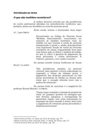 Introdução ao tema
O que são medidas cautelares?
A melhor doutrina entende que são providências
de cunho patrimonial adotadas em procedimentos incidentes, que,
portanto, devem ser decididos no curso do processo penal.
Nesta senda, leciona o doutrinador Aury Lopes
Jr1., ipsis litteris:
Denominadas no Código de Processo Penal
“Medidas Assecuratórias”, encontramos um
conjunto de medidas cautelares reais, na
medida em que buscam a tutela do processo
(assegurando a prova) e, ainda, desempenham
uma importante função de tutela do interesse
econômico da vítima, resguardando bens para
uma futura ação ex delicti, e também do estado,
no que se refere à garantia do pagamento da
pena pecuniária e custas processuais. É
evidente, portanto, o seu caráter cautelar.
No mesmo sentido leciona Guilherme de Souza
Nucci2, in verbis:
“São providências tomadas, no processo
criminal, para garantir a futura indenização ou
reparação à vítima da infração penal, o
pagamento das despesas processuais ou das
penas pecuniárias ao Estado ou mesmo para
evitar que o acusado obtenha lucro com a
prática do criminosa”.
Na mesma linha de raciocínio é o magistério do
professor Renato Marcão3, in litteris:
“Visam impor restrições à fruição do produto do
crime ou qualquer proveito ou vantagem que
dele decorra; assegurar a recomposição do
patrimônio lesado, com justa indenização ou
reparação do dano causado à vítima, bem como
o pagamento de eventuais penas pecuniárias e
despesas processuais”.
1 Direito Processual Penal, 12ª edição, ano 2015, Ed. Saraiva, pág. 707.
2 Manual de Processo Penal e Execução Penal, 11ª Edição, Ed. Forense, pág. 311.
3 Curso de Processo Penal, ano 2014, Ed. Saraiva, pág. 395.
 