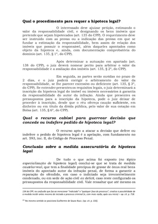 Qual o procedimento para requer a hipoteca legal?
O interessado deve ajuizar petição, estimando o
valor da responsabilidade civil, e designando os bens imóveis que
pretende que sejam hipotecados (art. 135 do CPP). O requerimento deve
ser instruído com as provas ou a indicação das provas em que se
fundar a estimação da responsabilidade, bem assim de relação dos
imóveis que possuir o responsável, além daqueles apontados como
objeto da hipoteca e, ainda, com documentação comprobatória do
domínio (art. 135, § 1º, do CPP).
Após determinar a autuação em apartado (art.
138 do CPP), o juiz deverá nomear perito para arbitrar o valor da
responsabilidade e a avaliação dos imóveis (art. 135, § 2º, do CPP).
Em seguida, as partes serão ouvidas no prazo de
2 dias, e o juiz poderá corrigir o arbitramento do valor da
responsabilidade, se lhe parecer excessivo ou deficiente (art. 135, § 3º,
do CPP). Se entender presentes os requisitos legais, o juiz determinará a
inscrição da hipoteca legal do imóvel ou imóveis necessários à garantia
da responsabilidade do autor da infração. Ainda que presentes os
pressupostos para a inscrição da hipoteca, pode o juiz deixar de
proceder à inscrição, desde que o réu ofereça caução suficiente, em
dinheiro ou em título da dívida pública, pelo valor de sua cotação em
Bolsa (art. 135, § 6º, do CPP).
Qual o recurso cabível para guerrear decisão que
concede ou indefere pedido de hipoteca legal?
O recurso apto a atacar a decisão que defere ou
indefere o pedido de hipoteca legal é a apelação, com fundamento no
art. 593, inc. II, do Código de Processo Penal.
Conclusão sobre a medida assecuratória de hipoteca
legal
De tudo o que acima foi exposto (no tópico
especialização de hipoteca legal) conclui-se que se trata de medida
cautelar real, que tem a finalidade precípua de gravar de ônus real bens
imóveis do apontado autor da infração penal, de forma a garantir a
reparação do ofendido, em caso o indiciado seja irrecorrivelmente
condenado, ou em sede de ação civil ex delicti, caso reste configurado os
pressupostos da responsabilidade civil. Vale ressaltar que até mesmo os
134 do CPP, na confusão que faz ao mencionar “indiciado” e “qualquer fase do processo”, sinaliza a possibilidade de
a medida incidir antes mesmo de iniciado o processo criminal (e, com mais razão, após seu inicio) – op. cit. p. 718.
23 No mesmo sentido se posiciona Guilherme de Souza Nucc. (op. cit. p. 316).
 