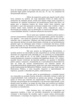 bens de família podem ser hipotecados, posto que a lei instituidora da
proteção legal assim excepciona em seu art. 3º, inc. VI, conforme foi
demonstrado alhures.
Difere do sequestro, posto que aquele incide sobre
bens imóveis ou móveis, de cuja aquisição tenha se dado com os
proventos da infração penal, sendo que aquele exige como requisito a
existência de indícios veementes da proveniência ilícita dos bens, ao
passo que a hipoteca haverá de recair sobre bens imóveis, não
onerados, e que não possuam nenhuma relação com o delito, é dizer,
recairá sobre bens imóveis de origem lícita, exigindo-se, para a
decretação da medida, que se demonstre a certeza da infração, é dizer,
a materialidade delitiva, e indícios suficientes da autoria.
De se notar que também a hipoteca (bem assim o
arresto preparatório) tramitará em autos apartados, porém vinculada –
em apenso – aos autos do processo criminal principal, ponto em que
coincide com o sequestro. Embora não haja previsão expressa quanto
aos meios de defesa, em sede doutrinária, entende-se ser perfeitamente
possível opor os embargos para retirar a constrição dos bens, sendo
ainda facultado ao réu oferecer caução, como contracautela suficiente
para evitar a decretação da medida constritiva.
Em que pesem as divergências doutrinárias, a
medida poderá ser decretada na fase inquisitiva ou na fase processual,
devendo ser requerida pelo ofendido (ou, na ausência ou incapacidade
deste, pelo CADI do art. 31 do CPP), podendo o Ministério Público,
excepcionalmente, requerer a medida nas hipóteses do art. 142, é dizer,
quando houver interesse da fazenda pública, ou quando o ofendido
pobre assim o requerer, ressalvando-se o entendimento doutrinário de
que se trata de norma constitucional em trânsito (teoria da
inconstitucionalidade progressiva), posto que não mais compatível com o
perfil institucional do Ministério Público, sendo certo que, onde houver
Defensoria Pública, a esta incumbe requerer a especialização de
hipoteca, quando o ofendido for pobre, evidentemente.
No que atine ao procedimento, a medida deverá
ser requerida em petição escrita, devendo o ofendido estimar o valor da
responsabilidade civil, indicando as provas que possui, e designando
quais os bens que deverão ser hipotecados. Vale ressaltar que, em
atenção aos princípios do contraditório e do processo legal devido, o juiz
deverá ouvir as partes, no prazo de dois dias, que correrá em cartório,
podendo corrigir o arbitramento do valor estimado, caso lhe parecer
excessivo ou insuficiente.
Vale lembrar que, em atenção ao princípio da
segurança jurídica, o juiz, se entender presentes os requisitos que
ensejam a decretação da medida, após o prazo acima mencionado,
determinará a inscrição da hipoteca do imóvel ou imóveis necessário
 