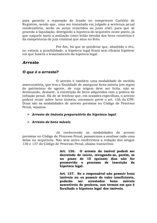 para garantir a reparação do lesado no competente Cartório de
Registros, sendo que, uma vez transitada em julgado a sentença penal
condenatória, serão os autos remetidos ao juízo cível, para que se
proceda à liquidação, divergindo a hipoteca do sequestro neste ponto, já
que naquele tanto a avaliação como leilão (venda) dos bens constritos é
da competência do juiz criminal que atua no feito.
Por fim, há que se ponderar que, absolvido o réu,
ou extinta a punibilidade, a hipoteca legal ficará sem eficácia hipótese
em que haverá o levantamento da hipoteca legal.
Arresto
O que é o arresto?
O arresto é também uma modalidade de medida
assecuratória, que tem a finalidade de assegurar bens móveis (em regra)
do patrimônio do agente, de cuja origem deve ser lícita, não se
destinando, destarte, à constrição de bens adquiridos com a prática da
infração penal. Há de se lembrar que, em ocasiões específicas, o arresto
poderá recair sobre bens imóveis, consoante prevê o art. 136 do CPP.
Duas são as modalidades de arresto previstas no Código de Processo
Penal, vejamos:
 Arresto de imóveis preparatório da hipoteca legal
 Arresto de bens móveis
Já conhecendo as modalidades de arresto
previstas no Código de Processo Penal, passaremos a analisar cada uma
delas na sequência. Não sem antes conferirmos a redação dos artigos
136 e 137 do Código de Processo Penal, abaixo transcritos:
Art. 136. O arresto do imóvel poderá ser
decretado de início, revogando-se, porém, se
no prazo de 15 (quinze) dias não for
promovido o processo de inscrição da
hipoteca legal.
Art. 137. Se o responsável não possuir bens
imóveis ou os possuir de valor insuficiente,
poderão ser arrestados bens móveis
suscetíveis de penhora, nos termos em que é
facultada a hipoteca legal dos imóveis.
 