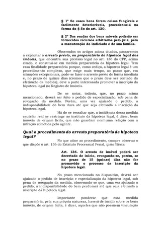 § 1º Se esses bens forem coisas fungíveis e
facilmente deterioráveis, proceder-se-á na
forma do § 5o do art. 120.
§ 2º Das rendas dos bens móveis poderão ser
fornecidos recursos arbitrados pelo juiz, para
a manutenção do indiciado e de sua família.
Observados os artigos acima citados, passaremos
a explicitar o arresto prévio, ou preparatório de hipoteca legal dos
imóveis, que encontra sua previsão legal no art. 136 do CPP, acima
citado, e constitui-se em medida preparatória da hipoteca legal. Tem
essa finalidade preparatória porque, como cediço, a hipoteca legal é um
procedimento complexo, que exige mais tempo, ao passo que, em
situações excepcionais, pode-se fazer o arresto prévio de forma imediata
e, no prazo de quinze dias (cremos que o prazo deve ser contado da
efetivação da medida), deve a parte interessada promover a inscrição da
hipoteca legal no Registro de Imóveis.
De se notar, todavia, que, no prazo acima
mencionado, deverá ser feito o pedido de especialização, sob pena de
revogação da medida. Porém, uma vez ajuizado o pedido, a
indisponibilidade do bem dura até que seja efetivada a inscrição da
hipoteca legal.
Há de se ressaltar que, a incidência dessa medida
cautelar real se restringe ao instituto da hipoteca legal, é dizer, bens
imóveis de origem lícita, que não guardam nenhuma relação com a
infração cometida pelo agente.
Qual o procedimento do arresto preparatório de hipoteca
legal?
No que atine ao procedimento, cumpre observar o
que dispõe o art. 136 do Estatuto Processual Penal, ipsis litteris:
Art. 136. O arresto de imóvel poderá ser
decretado de início, revogando-se, porém, se
no prazo de 15 (quinze) dias não for
promovido o processo de inscrição da
hipoteca legal.
No prazo mencionado no dispositivo, deverá ser
ajuizado o pedido de inscrição e especialização da hipoteca legal, sob
pena de revogação da medida, observando-se que, uma vez ajuizado o
pedido, a indisponibilidade do bem perdurará até que seja efetivada a
inscrição da hipoteca legal.
Importante ponderar que essa medida
preparatória, pela sua própria natureza, haverá de incidir sobre os bens
imóveis, de origem licita, é dizer, aqueles que não possuem vinculação
 