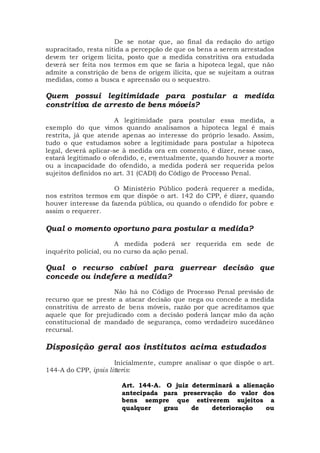 De se notar que, ao final da redação do artigo
supracitado, resta nítida a percepção de que os bens a serem arrestados
devem ter origem lícita, posto que a medida constritiva ora estudada
deverá ser feita nos termos em que se faria a hipoteca legal, que não
admite a constrição de bens de origem ilícita, que se sujeitam a outras
medidas, como a busca e apreensão ou o sequestro.
Quem possui legitimidade para postular a medida
constritiva de arresto de bens móveis?
A legitimidade para postular essa medida, a
exemplo do que vimos quando analisamos a hipoteca legal é mais
restrita, já que atende apenas ao interesse do próprio lesado. Assim,
tudo o que estudamos sobre a legitimidade para postular a hipoteca
legal, deverá aplicar-se à medida ora em comento, é dizer, nesse caso,
estará legitimado o ofendido, e, eventualmente, quando houver a morte
ou a incapacidade do ofendido, a medida poderá ser requerida pelos
sujeitos definidos no art. 31 (CADI) do Código de Processo Penal.
O Ministério Público poderá requerer a medida,
nos estritos termos em que dispõe o art. 142 do CPP, é dizer, quando
houver interesse da fazenda pública, ou quando o ofendido for pobre e
assim o requerer.
Qual o momento oportuno para postular a medida?
A medida poderá ser requerida em sede de
inquérito policial, ou no curso da ação penal.
Qual o recurso cabível para guerrear decisão que
concede ou indefere a medida?
Não há no Código de Processo Penal previsão de
recurso que se preste a atacar decisão que nega ou concede a medida
constritiva de arresto de bens móveis, razão por que acreditamos que
aquele que for prejudicado com a decisão poderá lançar mão da ação
constitucional de mandado de segurança, como verdadeiro sucedâneo
recursal.
Disposição geral aos institutos acima estudados
Inicialmente, cumpre analisar o que dispõe o art.
144-A do CPP, ipsis litteris:
Art. 144-A. O juiz determinará a alienação
antecipada para preservação do valor dos
bens sempre que estiverem sujeitos a
qualquer grau de deterioração ou
 