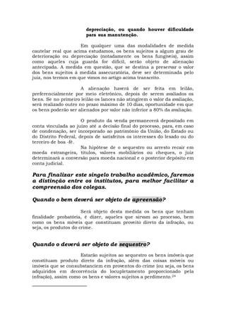 depreciação, ou quando houver dificuldade
para sua manutenção.
Em qualquer uma das modalidades de medida
cautelar real que acima estudamos, os bens sujeitos a algum grau de
deterioração ou depreciação (notadamente os bens fungíveis), assim
como aqueles cuja guarda for difícil, serão objeto de alienação
antecipada. A medida em questão, que se destina a preservar o valor
dos bens sujeitos à medida assecuratória, deve ser determinada pelo
juiz, nos termos em que vimos no artigo acima transcrito.
A alienação haverá de ser feita em leilão,
preferencialmente por meio eletrônico, depois de serem avaliados os
bens. Se no primeiro leilão os lances não atingirem o valor da avaliação,
será realizado outro no prazo máximo de 10 dias, oportunidade em que
os bens poderão ser alienados por valor não inferior a 80% da avaliação.
O produto da venda permanecerá depositado em
conta vinculada ao juízo até a decisão final do processo, para, em caso
de condenação, ser incorporado ao patrimônio da União, do Estado ou
do Distrito Federal, depois de satisfeitos os interesses do lesado ou do
terceiro de boa -fé.
Na hipótese de o sequestro ou arresto recair em
moeda estrangeira, títulos, valores mobiliários ou cheques, o juiz
determinará a conversão para moeda nacional e o posterior depósito em
conta judicial.
Para finalizar este singelo trabalho acadêmico, faremos
a distinção entre os institutos, para melhor facilitar a
compreensão dos colegas.
Quando o bem deverá ser objeto de apreensão?
Será objeto desta medida os bens que tenham
finalidade probatória, é dizer, aqueles que sirvam ao processo, bem
como os bens móveis que constituam proveito direto da infração, ou
seja, os produtos do crime.
Quando o deverá ser objeto de sequestro?
Estarão sujeitos ao sequestro os bens imóveis que
constituam produto direto da infração, além das coisas móveis ou
imóveis que se consubstanciem em proventos do crime (ou seja, os bens
adquiridos em decorrência do locupletamento proporcionado pela
infração), assim como os bens e valores sujeitos a perdimento.24
 