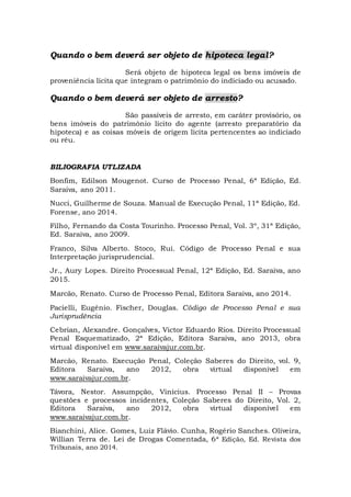 Quando o bem deverá ser objeto de hipoteca legal?
Será objeto de hipoteca legal os bens imóveis de
proveniência lícita que integram o patrimônio do indiciado ou acusado.
Quando o bem deverá ser objeto de arresto?
São passíveis de arresto, em caráter provisório, os
bens imóveis do patrimônio lícito do agente (arresto preparatório da
hipoteca) e as coisas móveis de origem lícita pertencentes ao indiciado
ou réu.
BILIOGRAFIA UTLIZADA
Bonfim, Edilson Mougenot. Curso de Processo Penal, 6ª Edição, Ed.
Saraiva, ano 2011.
Nucci, Guilherme de Souza. Manual de Execução Penal, 11ª Edição, Ed.
Forense, ano 2014.
Filho, Fernando da Costa Tourinho. Processo Penal, Vol. 3º, 31ª Edição,
Ed. Saraiva, ano 2009.
Franco, Silva Alberto. Stoco, Rui. Código de Processo Penal e sua
Interpretação jurisprudencial.
Jr., Aury Lopes. Direito Processual Penal, 12ª Edição, Ed. Saraiva, ano
2015.
Marcão, Renato. Curso de Processo Penal, Editora Saraiva, ano 2014.
Pacielli, Eugênio. Fischer, Douglas. Código de Processo Penal e sua
Jurisprudência
Cebrian, Alexandre. Gonçalves, Victor Eduardo Rios. Direito Processual
Penal Esquematizado, 2ª Edição, Editora Saraiva, ano 2013, obra
virtual disponível em www.saraivajur.com.br.
Marcão, Renato. Execução Penal, Coleção Saberes do Direito, vol. 9,
Editora Saraiva, ano 2012, obra virtual disponível em
www.saraivajur.com.br.
Távora, Nestor. Assumpção, Vinícius. Processo Penal II – Provas
questões e processos incidentes, Coleção Saberes do Direito, Vol. 2,
Editora Saraiva, ano 2012, obra virtual disponível em
www.saraivajur.com.br.
Bianchini, Alice. Gomes, Luiz Flávio. Cunha, Rogério Sanches. Oliveira,
Willian Terra de. Lei de Drogas Comentada, 6ª Edição, Ed. Revista dos
Tribunais, ano 2014.
 