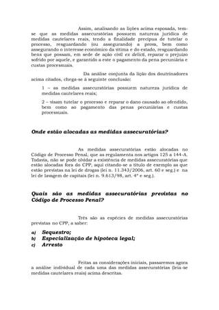 Assim, analisando as lições acima esposada, tem-
se que as medidas assecuratórias possuem natureza jurídica de
medidas cautelares reais, tendo a finalidade precípua de tutelar o
processo, resguardando (ou assegurando) a prova, bem como
assegurando o interesse econômico da vítima e do estado, resguardando
bens que possam, em sede de ação civil ex delicti, reparar o prejuízo
sofrido por aquele, e garantido a este o pagamento da pena pecuniária e
custas processuais.
Da análise conjunta da lição dos doutrinadores
acima citados, chega-se à seguinte conclusão:
1 – as medidas assecuratórias possuem natureza jurídica de
medidas cautelares reais;
2 – visam tutelar o processo e reparar o dano causado ao ofendido,
bem como ao pagamento das penas pecuniárias e custas
processuais.
Onde estão alocadas as medidas assecuratórias?
As medidas assecuratórias estão alocadas no
Código de Processo Penal, que as regulamenta nos artigos 125 a 144-A.
Todavia, não se pode olvidar a existência de medidas assecuratórias que
estão alocadas fora do CPP, aqui citando-se a título de exemplo as que
estão previstas na lei de drogas (lei n. 11.343/2006, art. 60 e seg.) e na
lei de lavagem de capitais (lei n. 9.613/98, art. 4º e seg.).
Quais são as medidas assecuratórias previstas no
Código de Processo Penal?
Três são as espécies de medidas assecuratórias
previstas no CPP, a saber:
a) Sequestro;
b) Especialização de hipoteca legal;
c) Arresto
Feitas as considerações iniciais, passaremos agora
a análise individual de cada uma das medidas assecuratórias (leia-se
medidas cautelares reais) acima descritas.
 