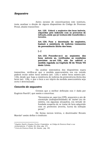 Sequestro
Antes mesmo de conceituarmos este instituto,
insta analisar a dicção de alguns dispositivos do Código de Processo
Penal, abaixo transcritos:
Art. 125. Caberá o seqüestro dos bens imóveis,
adquiridos pelo indiciado com os proventos da
infração, ainda que já tenham sido transferidos a
terceiro.
Art. 126. Para a decretação do seqüestro,
bastará a existência de indícios veementes
da proveniência ilícita dos bens.
[...]
Art. 132. Proceder-se-á ao seqüestro dos
bens móveis se, verificadas as condições
previstas no art. 126, não for cabível a
medida regulada no Capítulo Xl do Título VII
deste Livro.
Da análise sistemática dos dispositivos supra
transcritos, verifica-se que a medida assecuratória ora em estudo
poderá recair sobre bens imóveis (art. 125) e sobre bens móveis (art.
132), desde que haja a existência de indícios da proveniência ilícita dos
bens (art. 126), e que o bem a ser objeto da medida assecuratória seja
certo e determinado.
Conceito de sequestro
Cremos que a melhor definição nos é dada por
Eugênio Pacelli4, que assim o conceitua:
“Denomina-se, aqui (no CPP), sequestro o ato de
constrição (indisponibilidade) de imóvel (ou de
móveis, em algumas situações), em virtude de
fundada suspeita de se tratar de bem adquirido
com os proventos (receita, lucro) da infração
penal.”
De forma menos teórica, o doutrinador Renato
Marcão5 assim define o instituto:
4 Eugênio Pacelli e Douglas Fischer, Comentários ao Código de Processo Penal e sua
Jurisprudencia, 4ª edição, Ed. Atlas, pág. 272.
5 Curso de Processo Penal, Ed. Saraiva, pág. 396
 