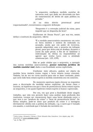 “o sequestro configura medida cautelar de
natureza real, que pode ser decretada em face
do cometimento de delito de ação pública ou
privada.”
Já na obra direito processual penal
esquematizado6, encontramos a seguinte definição:
“Sequestro é a retenção judicial da coisa, para
impedir que se disponha do bem”.
Guilherme de Souza Nucci7, por sua vez, assim
define o instituto do sequestro, litteris:
“É a medida assecuratória consistente em reter
os bens imóveis e móveis do indiciado ou
acusado, ainda que em poder de terceiros,
quando adquiridos com o proveito da infração
penal, para que deles não se desfaça, durante o
curso da ação penal, a fim de se viabilizar a
indenização da vítima ou impossibilitar ao
agente que tenha lucro com a atividade
criminosa (art. 125, CPP).
Não se pode olvidar que o sequestro, a exemplo
das outras medidas assecuratórias, possui natureza jurídica de
medida cautelar real, dada a sua finalidade acima explicitada.
Conforme visto alhures, podem ser objeto da
medida bens imóveis (como regra) e bens móveis (como exceção).
Todavia, há de ser ter certa cautela para não se fazer confusão, posto
que nem todo bem estará sujeito à medida constritiva ora em comento.
No momento oportuno (após elencar os requisitos
para a decretação da medida) vamos explicitar, de forma clara e
sucinta, as hipóteses em que o bem de proveniência ilícita estará sujeito
ao sequestro, e em quais hipóteses estará sujeito à busca e apreensão.
Por ora, em que pese a finalidade deste singelo
trabalho, que não nos permite fazer uma análise mais profunda dos
institutos, cremos ser conveniente fazer uma breve distinção entre o
que vem a ser “produto do crime” e “bem de proveniência ilícita”. De
forma simples, pode-se dizer que produto do crime é a vantagem
diretamente obtida com a prática da infração, v.g, o carro que é tomado
em assalto, o notebook que é furtado do escritório etc.
6 Pedro Lenza, Alexandre Cebrian e Victor Eduardo Rios Gonçalves, livro digital, pág. 284,
disponível em www.saraivajur.com.br
7 op. cit. Pág. 311.
 
