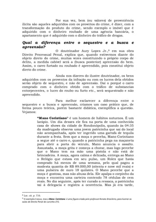 Por sua vez, bem (ou valores) de proveniência
ilícita são aqueles adquiridos com os proveitos do crime, é dizer, com a
transformação do produto do crime, sendo exemplo o imóvel que é
adquirido com o dinheiro roubado de uma agência bancária, o
apartamento que é adquirido com o dinheiro do tráfico de drogas.
Qual a diferença entre o sequestro e a busca e
apreensão?
O doutrinador Aury Lopes Jr.,8 em sua obra
Direito Processual Penal, explica que, quando estivermos diante do
objeto direto do crime, muitas vezes constituindo o próprio corpo de
delito, a medida cabível será a (busca posterior) apreensão do bem.
Assim, o carro furtado ou roubado é apreendido, pois constitui objeto
direto do crime.
Ainda nos dizeres do ilustre doutrinador, os bens
adquiridos com os proventos da infração ou com os lucros dela obtidos
serão objeto de sequestro, e não de apreensão. Daí o porquê o carro
comprado com o dinheiro obtido com o tráfico de substancias
entorpecentes, o lucro do roubo ou furto etc., será sequestrado e não
apreendido.
Para melhor esclarecer a diferença entre o
sequestro e a busca e apreensão, criamos um caso prático que, de
forma pouco teórica, porém bastante didática, exemplifica a questão.
Vejamos:
“Mano Corintiano9 é um homem de hábitos noturnos. É um
larápio. Um dia desses ele fica na porta de uma conhecida
casa de shows da cidade de Rondonópolis, quando às 04:35
da madrugada observa uma jovem patricinha que sai do local
não acompanhada, após ter ingerido uma garrafa de tequila
durante a festa. Sem que a moça o perceba, Mano Corintiano
a segue até o carro e, quando a patricinha pega na maçaneta
para abrir a porta do veículo, Mano anuncia o assalto.
Assustada, a moça grita e começa a chorar, mas logo percebe
que o Mano tem na mão uma pistola e não está de
brincadeira. A moça, agora calma e delicada, entrega ao Mano
o Relógio que estava em seu pulso, um Rolex que havia
comprado há menos de uma semana, pelo qual pagou a
modesta quantia de R$ 89.000,00 (oitenta e nove mil reais) e
uma pulseira de ouro 18 quilates. O Mano percebe que a
moça é gostosa, mas não abusa dela. Ele apalpa o corpinho da
moça e encontra uma carteira contendo 78 cédulas de cem
reais. No dia seguinte, após ter curado a ressaca, a patricinha
vai à delegacia e registra a ocorrência. Mas já era tarde,
8 Loc. cit. p. 716.
9 O exemplo é nosso, mas o Mano Corintiano é uma figura criada pelo professor Renato Brasileiro, para ilustrar as
aulas de Direito Penal do cursinho LFG.
 