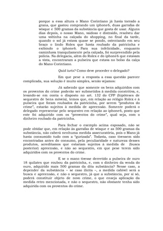 porque a essa altura o Mano Corintiano já havia torrado a
grana, que gastou comprando um iphone6, duas garrafas de
wisque e 500 gramas da substância que gosta de usar. Alguns
dias depois, o nosso Mano, vaidoso e distraído, resolveu dar
uma voltinha na calçada do shopping, no final da tarde,
quando o sol já estava quase se pondo, ostentando em seu
braço o lindo Rolex que havia roubado da patricinha e
exibindo o iphone6. Para sua infelicidade, enquanto
caminhava tranquilamente pela calçada, foi surpreendido pela
polícia. Na delegacia, além do Rolex e do iphone6 que estavam
a vista, encontraram a pulseira que estava no bolso da calça
do Mano Corintiano.
Quid iuris? Como deve proceder o delegado?
Em que pese a resposta a essa questão parecer
complicada, sua solução é muito simples, senão vejamos:
Já sabendo que somente os bens adquiridos com
os proventos do crime poderão ser submetidos à medida constritiva, e,
levando-se em conta o disposto no art. 132 do CPP (hipóteses de
sequestro de bens móveis), temos que, em relação ao relógio Rolex e à
pulseira que foram roubados da patricinha, por serem “produtos do
crime”, estarão sujeitos à medida de apreensão. Somente poderá o
delegado representar pelo sequestro em relação ao iphone6, posto que
este foi adquirido com os “proventos do crime”, qual seja, com o
dinheiro roubado da patricinha.
Para fechar o exemplo acima esposado, não se
pode olvidar que, em relação às garrafas de wisque e as 500 gramas da
substância, não caberá nenhuma medida assecuratória, pois o Mano já
havia consumido tudo com a “gurizada”. Todavia, caso tivessem sido
encontradas antes do consumo, pela peculiaridade e natureza desses
produtos, acreditamos que estariam sujeitos à medida de (busca
posterior) apreensão, e não ao sequestro, em que pese terem sido
adquiridos com os proventos do crime.
E se o mano tivesse derretido a pulseira de ouro
18 quilates que roubou da patricinha, e, com o dinheiro da venda do
ouro, adquirido mais 500 gramas da dita substância? Nesse caso, a
depender da substância – se caso ilícita –, a medida cabível será a
busca e apreensão, e não o sequestro, já que a substância, por si só,
poderá constituir objeto de novo crime, o que enseja aplicação da
medida retro mencionada, e não o sequestro, não obstante tenha sido
adquirida com os proventos do crime.
 