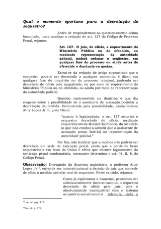 Qual o momento oportuno para a decretação do
sequestro?
Antes de respondermos ao questionamento acima
formulado, insta analisar a redação do art. 127 do Código de Processo
Penal, vejamos:
Art. 127. O juiz, de ofício, a requerimento do
Ministério Público ou do ofendido, ou
mediante representação da autoridade
policial, poderá ordenar o seqüestro, em
qualquer fase do processo ou ainda antes de
oferecida a denúncia ou queixa.
Extrai-se da redação do artigo supracitado que o
sequestro poderá ser decretado a qualquer momento, é dizer, em
qualquer fase do inquérito ou do processo criminal, podendo ser
decretado de ofício pelo magistrado, ou por meio de requerimento do
Ministério Público ou do ofendido, ou ainda por meio de representação
da autoridade policial.
Questão controvertida na doutrina é que diz
respeito sobre a possibilidade de o assistente de acusação postular a
decretação da medida. Entendendo pela possibilidade, assim leciona
Aury Lopes Jr.10, ipsis litteris:
“quanto à legitimidade, o art. 127 autoriza o
sequestro decretado de ofício, mediante
requerimento do Ministério Público, do ofendido
(o que nos conduz a admitir que o assistente de
acusação possa fazê-lo) ou representação da
autoridade policial.”
Por fim, vale lembrar que a medida não poderá ser
decretada em sede de execução penal, posto que a perda de bens
sequestráveis em favor da União é efeito que decorre logicamente da
sentença penal condenatória, consoante determina o art. 91, II, b, do
Código Penal.
Observação: Divergindo da doutrina majoritária, o professor Aury
Lopes Jr11. entende ser inconstitucional a decisão de juiz que concede
de oficio a medida cautelar real de sequestro. Neste sentido, vejamos:
Como já explicamos à exaustão, pensamos ser
substancialmente inconstitucional o sequestro
decretado de ofício pelo juiz, pois é
absolutamente incompatível com o sistema
acusatório-constitucional. Ademais, viola a
10
op. cit. pág. 712.
11loc. cit. p. 712.
 