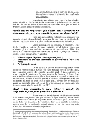 imparcialidade, princípio supremo do processo.
Inadmissível, assim, o sequestro decretado pelo
juiz, de ofício.
Importante mencionar que, para o doutrinador
acima citado, a representação da autoridade12 policial somente poderá
ser feita se houver a concordância do Ministério Público, por ser este o
titular da ação penal de inciativa pública.
Quais são os requisitos que devem estar presentes no
caso concreto para que a medida possa ser decretada?
Para que a autoridade judicial possa conceder (ou
decretar de ofício) o pedido de sequestro há que haver a existência de
alguns requisitos, sem os quais a medida não poderá ser decretada.
Como pressuposto da medida, é necessário que
tenha havido a prática de uma infração penal (leia-se crime ou
contravenção), existir indícios veementes da proveniência ilícita dos
bens, e a demonstração do periculum in mora – perigo da demora.
Assim, temos os seguintes requisitos:
 Prática de fato definido como infração penal;
 Existência de indícios veementes da proveniência ilícita dos
bens;
 Periculum in mora
De se notar que os dois primeiros requisitos acima
descritos representam o fumus boni iuris (fumaça do bom direito), mas,
por estarmos diante de medida cautelar real, é imprescindível a
comprovação do periculum in mora (perigo da demora), é dizer, deve
restar evidenciado que a medida se faz urgente e necessária, posto que,
do contrário, poderá a mesma perder a eficácia, daí o porquê uma vez
decretada na fase do inquérito, a ação penal deverá ser proposta no
prazo de sessenta dias, sob pena de levantamento do sequestro, nos
termos em que dispõe o art. 131 do CPP.
Qual o juiz competente para julgar o pedido de
sequestro? Quem pode postular a medida?
A competência para julgar os pedidos de sequestro
é da autoridade judicial em que tramitar a ação criminal, de tal forma
que, decretado na fase do inquérito, torna prevento o juízo. Assim, se a
autoridade não investida de jurisdição decretar a medida constritiva,
aquele que for prejudicado poderá atacar o ato por meio da ação
constitucional do mandado de segurança.
12 Eugênio Pacielli ressalva esse posicionamento em sua obra, senão vejamos: [...] é entendimento da 2ª Câmara de
Coordenação e Revisão do MPF que a autoridade policial não teria legitimidade para representar, diretamente, ao
juiz para decretação de medidas cautelares, e que a titularidade seria exclusiva do Ministério Público (vide autos do
Procedimento n. 1.00.001.000095/2010), posicionamento sufragado também pelo Conselho Superior do MPF em 4.
7. 2011. (op. cit. p. 276).
 
