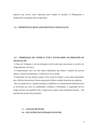 objetivos que servem como referencias para tomada de decisões. O Planejamento é
fundamental em qualquer tipo de negociação.
4.1 – IMPORTÂNCIA DO PLANEJAMENTO DA NEGOCIAÇÃO
4.2 – PROBLEMAS DE CONDUTA ÉTICA ENVOLVIDOS NO PROCESSO DE
NEGOCIAÇÃO
A busca de Vantagens é um dos principais motivos pelo qual uma pessoa se envolve em
comportamentos não éticos.
O comportamento ético tem dois fatores importantes que afetam a maneira das pessoas
agirem: o domínio da legislação e o domínio da livre escolha.
O negociador tem que praticar sempre a ética moral do respeito a outra parte negociadora,
pois a falta de ética promove futuras negociações falidas e também insucesso nas empresas.
Deve-se sempre haver o respeito das partes e estabelecer um relacionamento duradouro entre
os envolvidos por meio de credibilidade, confiança e honestidade. A negociação deve-se
sempre procurar um equilíbrio, não se espera que as partes sejam totalmente honestas, , mas
que haja uma postura ética das partes.
4.3 – ANÁLISE DO FILME
4.4 – SITUAÇÕES ENCONTRADAS NO FILME
10
 