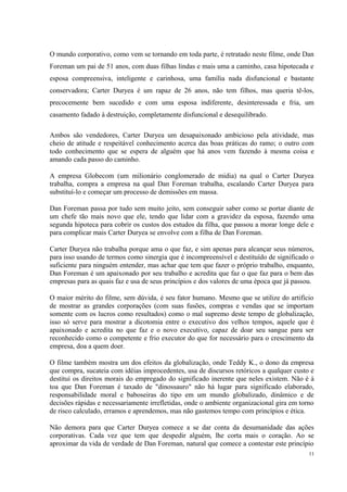 O mundo corporativo, como vem se tornando em toda parte, é retratado neste filme, onde Dan
Foreman um pai de 51 anos, com duas filhas lindas e mais uma a caminho, casa hipotecada e
esposa compreensiva, inteligente e carinhosa, uma família nada disfuncional e bastante
conservadora; Carter Duryea é um rapaz de 26 anos, não tem filhos, mas queria tê-los,
precocemente bem sucedido e com uma esposa indiferente, desinteressada e fria, um
casamento fadado à destruição, completamente disfuncional e desequilibrado.
Ambos são vendedores, Carter Duryea um desapaixonado ambicioso pela atividade, mas
cheio de atitude e respeitável conhecimento acerca das boas práticas do ramo; o outro com
todo conhecimento que se espera de alguém que há anos vem fazendo à mesma coisa e
amando cada passo do caminho.
A empresa Globecom (um milionário conglomerado de midia) na qual o Carter Duryea
trabalha, compra a empresa na qual Dan Foreman trabalha, escalando Carter Duryea para
substituí-lo e começar um processo de demissões em massa.
Dan Foreman passa por tudo sem muito jeito, sem conseguir saber como se portar diante de
um chefe tão mais novo que ele, tendo que lidar com a gravidez da esposa, fazendo uma
segunda hipoteca para cobrir os custos dos estudos da filha, que passou a morar longe dele e
para complicar mais Carter Duryea se envolve com a filha de Dan Foreman.
Carter Duryea não trabalha porque ama o que faz, e sim apenas para alcançar seus números,
para isso usando de termos como sinergia que é incompreensível e destituído de significado o
suficiente para ninguém entender, mas achar que tem que fazer o próprio trabalho, enquanto,
Dan Foreman é um apaixonado por seu trabalho e acredita que faz o que faz para o bem das
empresas para as quais faz e usa de seus princípios e dos valores de uma época que já passou.
O maior mérito do filme, sem dúvida, é seu fator humano. Mesmo que se utilize do artifício
de mostrar as grandes corporações (com suas fusões, compras e vendas que se importam
somente com os lucros como resultados) como o mal supremo deste tempo de globalização,
isso só serve para mostrar a dicotomia entre o executivo dos velhos tempos, aquele que é
apaixonado e acredita no que faz e o novo executivo, capaz de doar seu sangue para ser
reconhecido como o competente e frio executor do que for necessário para o crescimento da
empresa, doa a quem doer.
O filme também mostra um dos efeitos da globalização, onde Teddy K., o dono da empresa
que compra, sucateia com idéias improcedentes, usa de discursos retóricos a qualquer custo e
destitui os direitos morais do empregado do significado inerente que neles existem. Não é à
toa que Dan Foreman é taxado de "dinossauro" não há lugar para significado elaborado,
responsabilidade moral e baboseiras do tipo em um mundo globalizado, dinâmico e de
decisões rápidas e necessariamente irrefletidas, onde o ambiente organizacional gira em torno
de risco calculado, erramos e aprendemos, mas não gastemos tempo com princípios e ética.
Não demora para que Carter Duryea comece a se dar conta da desumanidade das ações
corporativas. Cada vez que tem que despedir alguém, lhe corta mais o coração. Ao se
aproximar da vida de verdade de Dan Foreman, natural que comece a contestar este princípio
11
 