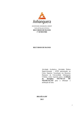 RECURSOS HUMANOS
1º SEMESTRE
RECURSOS HUMANOS
Atividade Avaliativa: Atividade Prática
Supervisionada - ATPS apresentado ao
Curso Superior Tecnologia em Recursos
Humanos da Universidade Anhanguera
Uniderp, como requisito para a avaliação
da disciplina TÉCNICAS DE
NEGOCIAÇÃO para a obtenção e
atribuição de nota.
BRASÍLIA/DF
2013
2
 