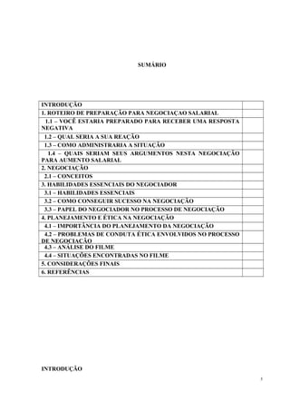 SUMÁRIO
INTRODUÇÃO
1. ROTEIRO DE PREPARAÇÃO PARA NEGOCIAÇAO SALARIAL
1.1 – VOCÊ ESTARIA PREPARADO PARA RECEBER UMA RESPOSTA
NEGATIVA
1.2 – QUAL SERIA A SUA REAÇÃO
1.3 – COMO ADMINISTRARIA A SITUAÇÃO
1.4 – QUAIS SERIAM SEUS ARGUMENTOS NESTA NEGOCIAÇÃO
PARA AUMENTO SALARIAL
2. NEGOCIAÇÃO
2.1 – CONCEITOS
3. HABILIDADES ESSENCIAIS DO NEGOCIADOR
3.1 – HABILIDADES ESSENCIAIS
3.2 – COMO CONSEGUIR SUCESSO NA NEGOCIAÇÃO
3.3 – PAPEL DO NEGOCIADOR NO PROCESSO DE NEGOCIAÇÃO
4. PLANEJAMENTO E ÉTICA NA NEGOCIAÇÃO
4.1 – IMPORTÂNCIA DO PLANEJAMENTO DA NEGOCIAÇÃO
4.2 – PROBLEMAS DE CONDUTA ÉTICA ENVOLVIDOS NO PROCESSO
DE NEGOCIAÇÃO
4.3 – ANÁLISE DO FILME
4.4 – SITUAÇÕES ENCONTRADAS NO FILME
5. CONSIDERAÇÕES FINAIS
6. REFERÊNCIAS
INTRODUÇÃO
3
 