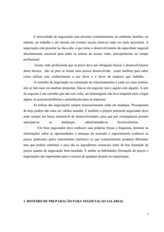 A necessidade de negociação esta presente constantemente no ambiente familiar, no
trânsito, no trabalho e até mesmo em eventos sociais torna-se cada vez mais necessária. A
negociação está presente no dia-a-dia, o que torna o desenvolvimento da capacidade negocial
absolutamente essencial para todas as esferas de nossas vidas, principalmente no campo
profissional.
Assim, todo profissional que se preze deve por obrigação buscar o desenvolvimento
desta técnica, não só para se tornar uma pessoa desenvolvida, como também para saber
como utilizar este conhecimento a seu favor e a favor da empresa que trabalha.
O caminho da negociação na construção de relacionamentos é cada vez mais notório,
não se fala mais em analisar propostas, fala-se em negociar isto e aquilo com alguém. A arte
de negociar é um caminho que não tem volta, ser intransigente não leva ninguém mais a lugar
algum, só acarreta problemas e perturbações para as empresas.
As esferas das negociações sempre necessariamente estão em mudança. Pressupostos
de hoje podem não mais ser válidos amanhã. E também o próprio potencial negociador deve
estar sempre em busca incansável de desenvolvimento, para que por consequência possam
antecipar-se as mudanças, administrando-as favoravelmente.
Um bom negociador deve conhecer suas próprias forças e fraquezas, dominar as
informações sobre as oportunidades e ameaças do mercado e especialmente conhecer os
preços praticados pelos concorrentes (inclusive os que comercializam produtos diferentes
mas que podem substituir o seu) são os ingredientes essenciais tanto da boa formação de
preços quanto da negociação bem-sucedida. E ambas as habilidades (formação de preços e
negociação) são importantes para o sucesso de qualquer projeto ou organização.
1. ROTEIRO DE PREPARAÇÃO PARA NEGOCIAÇAO SALARIAL
4
 