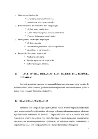 1. Mapeamento da situação
 Levantar e listar as informações.
 Identificar e priorizar as questões.
2. Estabelecimento de parâmetros para a negociação
 Definir metas ou objetivos.
 Listar o leque o leque de acordos alternativos.
 Fixar os limites para a negociação.
3. Montagem do cenário para negociação
 Definir a agenda.
 Determinar e preparar o local da negociação.
 Identificar os participantes.
4. Preparação final para a negociação
 Analisar a outra parte.
 Simular o processo de negociação.
 Definir estratégias e táticas.
1.1 – VOCÊ ESTARIA PREPARADO PARA RECEBER UMA RESPOSTA
NEGATIVA?
Sim, pois a partir do momento em que decido falar com meu supervisor a respeito do
aumento salarial, estou ciente de que nesse momento já tenho o não como resposta, porém o
que eu posso conseguir é uma resposta positiva.
1.2 – QUAL SERIA A SUA REAÇÃO?
Entretanto caso a resposta seja negativa, terei a chance de tentar negociar com base em
meus argumentos (ações realizadas) ou até mesmo pedir demissão caso considere o não como
algo inaceitável dependendo da situação. O importante é não deixar a situação sem uma
resposta seja negativa ou positiva, pois é com base nessa resposta que poderei entender como
meu supervisor me enxerga dentro da organização, até onde meu trabalho é considerado e
importante ou não, e com isso poder entender o porquê de uma resposta negativa.
5
 