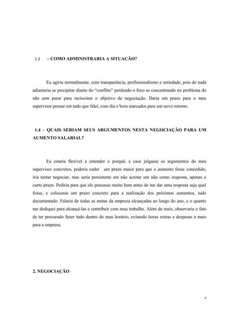 1.2 – COMO ADMINISTRARIA A SITUAÇÃO?
Eu agiria normalmente, com transparência, profissionalismo e seriedade, pois de nada
adiantaria se precipitar diante do “conflito” perdendo o foco se concentrando no problema do
não sem parar para raciocinar o objetivo da negociação. Daria um prazo para o meu
supervisor pensar em tudo que falei, com dia e hora marcados para um novo retorno.
1.4 – QUAIS SERIAM SEUS ARGUMENTOS NESTA NEGOCIAÇÃO PARA UM
AUMENTO SALARIAL?
Eu estaria flexível a entender o porquê, e caso julgasse os argumentos do meu
supervisor concretos, poderia ceder um prazo maior para que o aumento fosse concedido,
iria tentar negociar, mas seria persistente em não aceitar um não como resposta, apenas a
curto prazo. Pediria para que ele pensasse muito bem antes de me dar uma resposta seja qual
fosse, e colocasse um prazo concreto para a realização dos próximos aumentos, tudo
documentado. Falaria de todas as metas da empresa alcançadas ao longo do ano, e o quanto
me dediquei para alcançá-las e contribuir com meu trabalho. Além do mais, observaria o fato
de ter procurado fazer tudo dentro do meu horário, evitando horas extras e despesas a mais
para a empresa.
2. NEGOCIAÇÃO
6
 